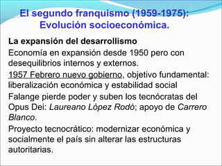 El segundo franquismo (1959-1975):
Evolución socioeconómica.
La expansión del desarrollismo
Economía en expansión desde 1950 pero con
desequilibrios internos y externos.
1957 Febrero nuevo gobierno, objetivo fundamental:
liberalización económica y estabilidad social
Falange pierde poder y suben los tecnócratas del
Opus Dei: Laureano López Rodó; apoyo de Carrero
Blanco.
Proyecto tecnocrático: modernizar económica y
socialmente el país sin alterar las estructuras
autoritarias.
 