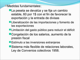 Medidas fundamentales:.
La peseta se devalúa y se fija un cambio
estable, 60 por 1$ con el fin de favorecer la
exportación y la entrada de divisas
Liberalización de las importaciones y fomento de
las exportaciones
Limitación del gasto público para reducir el déficit
Congelación de los salarios, aumento de la
presión fiscal
Estímulo a las inversiones extranjeras
Sistema más flexible de relaciones laborales,
Ley de Convenios colectivos 1958.
 
