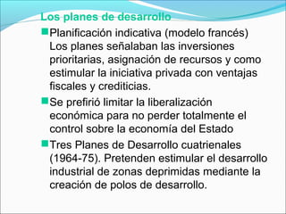 Los planes de desarrollo
Planificación indicativa (modelo francés)
Los planes señalaban las inversiones
prioritarias, asignación de recursos y como
estimular la iniciativa privada con ventajas
fiscales y crediticias.
Se prefirió limitar la liberalización
económica para no perder totalmente el
control sobre la economía del Estado
Tres Planes de Desarrollo cuatrienales
(1964-75). Pretenden estimular el desarrollo
industrial de zonas deprimidas mediante la
creación de polos de desarrollo.
 