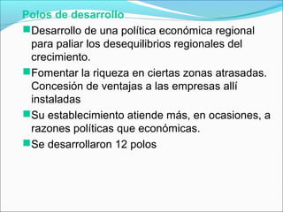 Polos de desarrollo
Desarrollo de una política económica regional
para paliar los desequilibrios regionales del
crecimiento.
Fomentar la riqueza en ciertas zonas atrasadas.
Concesión de ventajas a las empresas allí
instaladas
Su establecimiento atiende más, en ocasiones, a
razones políticas que económicas.
Se desarrollaron 12 polos
 