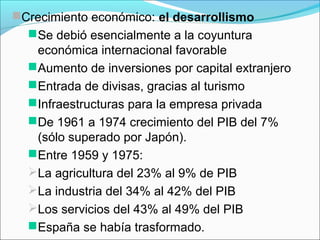 Crecimiento económico: el desarrollismo
Se debió esencialmente a la coyuntura
económica internacional favorable
Aumento de inversiones por capital extranjero
Entrada de divisas, gracias al turismo
Infraestructuras para la empresa privada
De 1961 a 1974 crecimiento del PIB del 7%
(sólo superado por Japón).
Entre 1959 y 1975:
La agricultura del 23% al 9% de PIB
La industria del 34% al 42% del PIB
Los servicios del 43% al 49% del PIB
España se había trasformado.
 