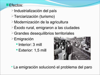 Efectos:
Industrialización del país
Terciarización (turismo)
Modernización de la agricultura
Éxodo rural, emigraron a las ciudades
Grandes desequilibrios territoriales
Emigración
 Interior: 3 mill
 Exterior: 1,5 mill
 La emigración solucionó el problema del paro
 