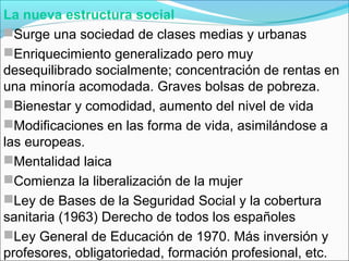 La nueva estructura social
Surge una sociedad de clases medias y urbanas
Enriquecimiento generalizado pero muy
desequilibrado socialmente; concentración de rentas en
una minoría acomodada. Graves bolsas de pobreza.
Bienestar y comodidad, aumento del nivel de vida
Modificaciones en las forma de vida, asimilándose a
las europeas.
Mentalidad laica
Comienza la liberalización de la mujer
Ley de Bases de la Seguridad Social y la cobertura
sanitaria (1963) Derecho de todos los españoles
Ley General de Educación de 1970. Más inversión y
profesores, obligatoriedad, formación profesional, etc.
 