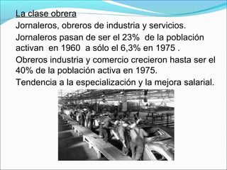 La clase obrera
Jornaleros, obreros de industria y servicios.
Jornaleros pasan de ser el 23% de la población
activan en 1960 a sólo el 6,3% en 1975 .
Obreros industria y comercio crecieron hasta ser el
40% de la población activa en 1975.
Tendencia a la especialización y la mejora salarial.
 