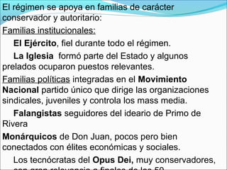 El régimen se apoya en familias de carácter
conservador y autoritario:
Familias institucionales:
El Ejército, fiel durante todo el régimen.
La Iglesia formó parte del Estado y algunos
prelados ocuparon puestos relevantes.
Familias políticas integradas en el Movimiento
Nacional partido único que dirige las organizaciones
sindicales, juveniles y controla los mass media.
Falangistas seguidores del ideario de Primo de
Rivera
Monárquicos de Don Juan, pocos pero bien
conectados con élites económicas y sociales.
Los tecnócratas del Opus Dei, muy conservadores,
 