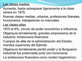 Las clases medias
Aumenta, hasta sobrepasar ligeramente a la clase
obrera en 1975.
Nuevas clases medias, urbanas, profesiones liberales,
funcionarios, trabajadores no manuales.
Las clases altas
1975 el 6%, círculo de poder económico e influencia.
Oligarquía terrateniente; grandes empresarios de la
industria; Aristocracia financiera
Cuerpos de elite de la administración del Estado;
mandos superiores del Ejército
Oligarquía terrateniente perdió poder y la Burguesía
industrial fue potenciada junto con burocracia.
La aristocracia financiera como núcleo hegemónico.
 