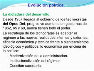 Evolución política.
La dictadura del desarrollo
Desde 1957 llegada al gobierno de los tecnócratas
del Opus Dei, progresivo aumento en gobiernos de
1962, 65 y 69, nunca tienen todo el poder.
La estrategia de los tecnócratas es adaptar el
régimen a las nuevas realidades internas y externas,
eficacia económica y técnica frente a planteamientos
ideológicos y políticos, lo económico por encima de
lo político:
- Modernización de la administración.
- Institucionalización del régimen.
- Cuestión sucesoria.
 