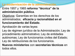 La modernización de la administración.
Entre 1957 y 1965 reforma “técnica” de la
administración pública.
Objetivos: Garantías en los derechos de los
administrados; eficacia y racionalidad en el
funcionamiento del Estado.
Aprobación de varias leyes:
Ley de régimen jurídico de la Administración; Ley de
procedimiento administrativo; Ley de entidades
autónomas; Ley de funcionarios civiles del Estado;
Ley de retribuciones de los funcionarios.
Nuevos ministerios con secretarías técnicas en
todos ellos.
 