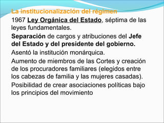 La institucionalización del régimen
1967 Ley Orgánica del Estado, séptima de las
leyes fundamentales.
Separación de cargos y atribuciones del Jefe
del Estado y del presidente del gobierno.
Asentó la institución monárquica.
Aumento de miembros de las Cortes y creación
de los procuradores familiares (elegidos entre
los cabezas de familia y las mujeres casadas).
Posibilidad de crear asociaciones políticas bajo
los principios del movimiento
 