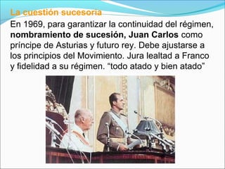La cuestión sucesoria
En 1969, para garantizar la continuidad del régimen,
nombramiento de sucesión, Juan Carlos como
príncipe de Asturias y futuro rey. Debe ajustarse a
los principios del Movimiento. Jura lealtad a Franco
y fidelidad a su régimen. “todo atado y bien atado”
 