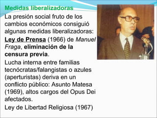 Medidas liberalizadoras
La presión social fruto de los
cambios económicos consiguió
algunas medidas liberalizadoras:
Ley de Prensa (1966) de Manuel
Fraga, eliminación de la
censura previa.
Lucha interna entre familias
tecnócratas/falangistas o azules
(aperturistas) deriva en un
conflicto público: Asunto Matesa
(1969), altos cargos del Opus Dei
afectados.
Ley de Libertad Religiosa (1967)
 