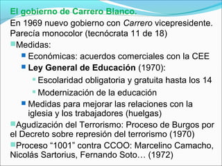 El gobierno de Carrero Blanco.
En 1969 nuevo gobierno con Carrero vicepresidente.
Parecía monocolor (tecnócrata 11 de 18)
Medidas:
 Económicas: acuerdos comerciales con la CEE
 Ley General de Educación (1970):
 Escolaridad obligatoria y gratuita hasta los 14
 Modernización de la educación
 Medidas para mejorar las relaciones con la
iglesia y los trabajadores (huelgas)
Agudización del Terrorismo: Proceso de Burgos por
el Decreto sobre represión del terrorismo (1970)
Proceso “1001” contra CCOO: Marcelino Camacho,
Nicolás Sartorius, Fernando Soto… (1972)
 