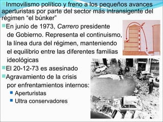 Inmovilismo político y freno a los pequeños avances
aperturistas por parte del sector más intransigente del
régimen “el búnker”
En junio de 1973, Carrero presidente
de Gobierno. Representa el continuismo,
la línea dura del régimen, manteniendo
el equilibrio entre las diferentes familias
ideológicas
El 20-12-73 es asesinado
Agravamiento de la crisis
por enfrentamientos internos:
 Aperturistas
 Ultra conservadores
 