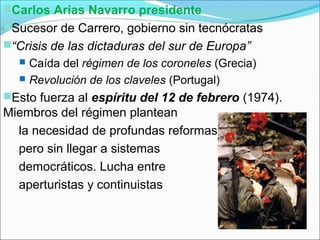 Carlos Arias Navarro presidente
Sucesor de Carrero, gobierno sin tecnócratas
“Crisis de las dictaduras del sur de Europa”
 Caída del régimen de los coroneles (Grecia)
 Revolución de los claveles (Portugal)
Esto fuerza al espíritu del 12 de febrero (1974).
Miembros del régimen plantean
la necesidad de profundas reformas
pero sin llegar a sistemas
democráticos. Lucha entre
aperturistas y continuistas
 