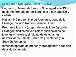 El régimen totalitario (1939 – 1945)
Segundo gobierno de Franco. 9 de agosto de 1939:
gobierno formado por militares con algún católico y
carlista.
Hasta 1942 predominio de Alemania, auge de la
Falange, cuñado Ramón Serrano Suñer.
Programa fascista (preponderancia ideológica de
Falange): sindicatos verticales; asociaciones de
jóvenes y mujeres; sindicato de estudiantes
universitarios – SEU; Frente de juventudes y la
Sección femenina.
Inmenso aparato de prensa y propaganda; adopción
del saludo fascista.
 