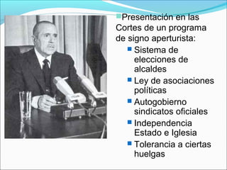 Presentación en las
Cortes de un programa
de signo aperturista:
 Sistema de
elecciones de
alcaldes
 Ley de asociaciones
políticas
 Autogobierno
sindicatos oficiales
 Independencia
Estado e Iglesia
 Tolerancia a ciertas
huelgas
 