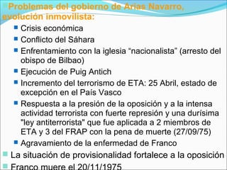 Problemas del gobierno de Arias Navarro,
evolución inmovilista:
 Crisis económica
 Conflicto del Sáhara
 Enfrentamiento con la iglesia “nacionalista” (arresto del
obispo de Bilbao)
 Ejecución de Puig Antich
 Incremento del terrorismo de ETA: 25 Abril, estado de
excepción en el País Vasco
 Respuesta a la presión de la oposición y a la intensa
actividad terrorista con fuerte represión y una durísima
"ley antiterrorista" que fue aplicada a 2 miembros de
ETA y 3 del FRAP con la pena de muerte (27/09/75)
 Agravamiento de la enfermedad de Franco
 La situación de provisionalidad fortalece a la oposición

 