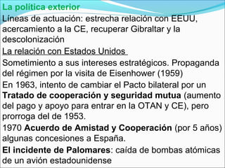 La política exterior
Líneas de actuación: estrecha relación con EEUU,
acercamiento a la CE, recuperar Gibraltar y la
descolonización
La relación con Estados Unidos
Sometimiento a sus intereses estratégicos. Propaganda
del régimen por la visita de Eisenhower (1959)
En 1963, intento de cambiar el Pacto bilateral por un
Tratado de cooperación y seguridad mutua (aumento
del pago y apoyo para entrar en la OTAN y CE), pero
prorroga del de 1953.
1970 Acuerdo de Amistad y Cooperación (por 5 años)
algunas concesiones a España.
El incidente de Palomares: caída de bombas atómicas
de un avión estadounidense
 