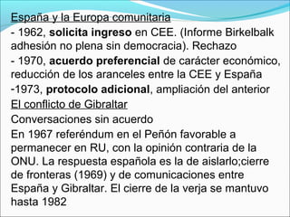 España y la Europa comunitaria
- 1962, solicita ingreso en CEE. (Informe Birkelbalk
adhesión no plena sin democracia). Rechazo
- 1970, acuerdo preferencial de carácter económico,
reducción de los aranceles entre la CEE y España
-1973, protocolo adicional, ampliación del anterior
El conflicto de Gibraltar
Conversaciones sin acuerdo
En 1967 referéndum en el Peñón favorable a
permanecer en RU, con la opinión contraria de la
ONU. La respuesta española es la de aislarlo;cierre
de fronteras (1969) y de comunicaciones entre
España y Gibraltar. El cierre de la verja se mantuvo
hasta 1982
 