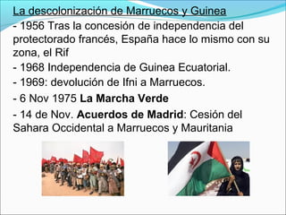 La descolonización de Marruecos y Guinea
- 1956 Tras la concesión de independencia del
protectorado francés, España hace lo mismo con su
zona, el Rif
- 1968 Independencia de Guinea Ecuatorial.
- 1969: devolución de Ifni a Marruecos.
- 6 Nov 1975 La Marcha Verde
- 14 de Nov. Acuerdos de Madrid: Cesión del
Sahara Occidental a Marruecos y Mauritania
 