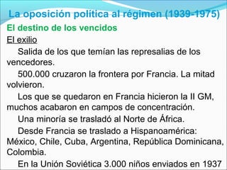 La oposición política al régimen (1939-1975)
El destino de los vencidos
El exilio
Salida de los que temían las represalias de los
vencedores.
500.000 cruzaron la frontera por Francia. La mitad
volvieron.
Los que se quedaron en Francia hicieron la II GM,
muchos acabaron en campos de concentración.
Una minoría se trasladó al Norte de África.
Desde Francia se traslado a Hispanoamérica:
México, Chile, Cuba, Argentina, República Dominicana,
Colombia.
En la Unión Soviética 3.000 niños enviados en 1937
 