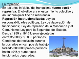 La represión
En los años iníciales del franquismo fuerte acción
represiva. El objetivo era el escarmiento colectivo y
anular cualquier tipo de resistencia.
Represión institucionalizada: Ley de
responsabilidades políticas; Ley de depuración de
funcionarios; Ley de represión de la Masonería y el
Comunismo; Ley para la Seguridad del Estado.
Desde 1939 a 1945 fueron ejecutadas
entre 35.000 y 50.000 personas.
Condenas de reclusión durante
largos años en campos de trabajo
forzado 300.000 presos políticos
hasta 1945 y numerosos
funcionarios depurados.
 
