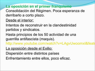 La oposición en el primer franquismo
Consolidación del Régimen. Poca esperanza de
derribarlo a corto plazo.
Desde el interior:
Intentos de reconstruir en la clandestinidad
partidos y sindicatos.
Hasta principios de los 50 actividad de una
guerrilla antifascista (maquis).
http://www.youtube.com/watch?v=LAgvUwoomxI&featu
La oposición desde el Exilio:
Dispersión entre distintos países
Enfrentamiento entre ellos, poco eficaz.
 