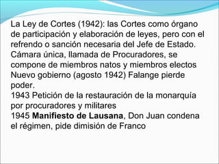 La Ley de Cortes (1942): las Cortes como órgano
de participación y elaboración de leyes, pero con el
refrendo o sanción necesaria del Jefe de Estado.
Cámara única, llamada de Procuradores, se
compone de miembros natos y miembros electos
Nuevo gobierno (agosto 1942) Falange pierde
poder.
1943 Petición de la restauración de la monarquía
por procuradores y militares
1945 Manifiesto de Lausana, Don Juan condena
el régimen, pide dimisión de Franco
 