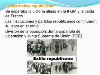La alternativa republicana
Se esperaba la victoria aliada en la II GM y la caída
de Franco
Las instituciones y partidos republicanos continuaron
su labor en el exilio
División de la oposición: Junta Española de
Liberación y Junta Suprema de Unión (PCE)
 