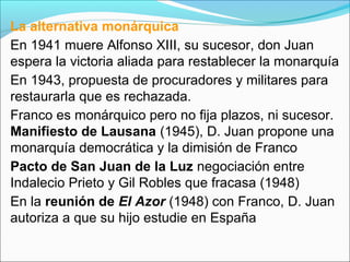 La alternativa monárquica
En 1941 muere Alfonso XIII, su sucesor, don Juan
espera la victoria aliada para restablecer la monarquía
En 1943, propuesta de procuradores y militares para
restaurarla que es rechazada.
Franco es monárquico pero no fija plazos, ni sucesor.
Manifiesto de Lausana (1945), D. Juan propone una
monarquía democrática y la dimisión de Franco
Pacto de San Juan de la Luz negociación entre
Indalecio Prieto y Gil Robles que fracasa (1948)
En la reunión de El Azor (1948) con Franco, D. Juan
autoriza a que su hijo estudie en España
 