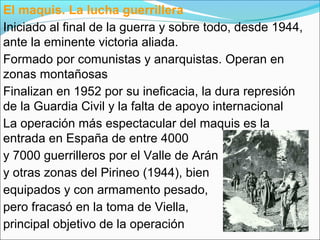 El maquis. La lucha guerrillera
Iniciado al final de la guerra y sobre todo, desde 1944,
ante la eminente victoria aliada.
Formado por comunistas y anarquistas. Operan en
zonas montañosas
Finalizan en 1952 por su ineficacia, la dura represión
de la Guardia Civil y la falta de apoyo internacional
La operación más espectacular del maquis es la
entrada en España de entre 4000
y 7000 guerrilleros por el Valle de Arán
y otras zonas del Pirineo (1944), bien
equipados y con armamento pesado,
pero fracasó en la toma de Viella,
principal objetivo de la operación
 