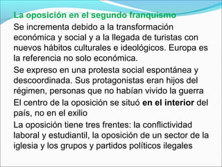 La oposición en el segundo franquismo
Se incrementa debido a la transformación
económica y social y a la llegada de turistas con
nuevos hábitos culturales e ideológicos. Europa es
la referencia no solo económica.
Se expreso en una protesta social espontánea y
descoordinada. Sus protagonistas eran hijos del
régimen, personas que no habían vivido la guerra
El centro de la oposición se situó en el interior del
país, no en el exilio
La oposición tiene tres frentes: la conflictividad
laboral y estudiantil, la oposición de un sector de la
iglesia y los grupos y partidos políticos ilegales
 