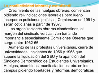 La conflictividad laboral y estudiantil
Crecimiento de las huelgas obreras, comienzan
pidiendo reivindicaciones laborales pero luego
incorporan peticiones políticas. Comienzan en 1951 y
serán cotidianas a partir de 1967.
Las organizaciones obreras clandestinas, al
margen del sindicato vertical, van tomando
importancia especialmente Comisiones Obreras que
surge entre 1962-66
Aumento de las protestas universitarias, cierre de
universidades, incidentes de 1956 y 1965 que
supone la liquidación del SEU y la aparición del
Sindicato Democrático de Estudiantes Universitarios.
Huelgas, asambleas, manifestaciones, etc. en los
campus pidiendo libertades y reformas democráticas
 