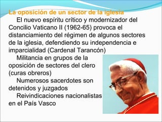 La oposición de un sector de la iglesia
El nuevo espíritu crítico y modernizador del
Concilio Vaticano II (1962-65) provoca el
distanciamiento del régimen de algunos sectores
de la iglesia, defendiendo su independencia e
imparcialidad (Cardenal Tarancón)
Militancia en grupos de la
oposición de sectores del clero
(curas obreros)
Numerosos sacerdotes son
detenidos y juzgados
Reivindicaciones nacionalistas
en el País Vasco
 