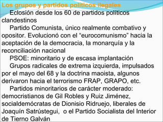 Los grupos y partidos políticos ilegales
Eclosión desde los 60 de partidos políticos
clandestinos
Partido Comunista, único realmente combativo y
opositor. Evolucionó con el “eurocomunismo” hacia la
aceptación de la democracia, la monarquía y la
reconciliación nacional
PSOE: minoritario y de escasa implantación
Grupos radicales de extrema izquierda, impulsados
por el mayo del 68 y la doctrina maoista, algunos
derivaron hacia el terrorismo FRAP, GRAPO, etc.
Partidos minoritarios de carácter moderado:
democristianos de Gil Robles y Ruiz Jiménez,
socialdemócratas de Dionisio Ridruejo, liberales de
Joaquín Satrústegui, o el Partido Socialista del Interior
de Tierno Galván
 