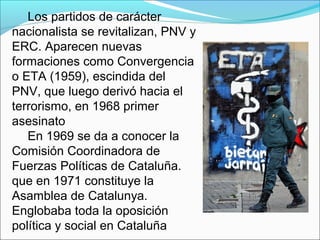 Los partidos de carácter
nacionalista se revitalizan, PNV y
ERC. Aparecen nuevas
formaciones como Convergencia
o ETA (1959), escindida del
PNV, que luego derivó hacia el
terrorismo, en 1968 primer
asesinato
En 1969 se da a conocer la
Comisión Coordinadora de
Fuerzas Políticas de Cataluña.
que en 1971 constituye la
Asamblea de Catalunya.
Englobaba toda la oposición
política y social en Cataluña
 