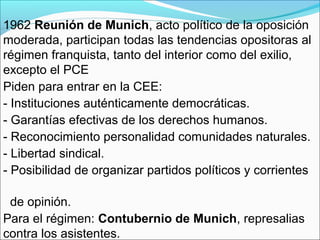 1962 Reunión de Munich, acto político de la oposición
moderada, participan todas las tendencias opositoras al
régimen franquista, tanto del interior como del exilio,
excepto el PCE
Piden para entrar en la CEE:
- Instituciones auténticamente democráticas.
- Garantías efectivas de los derechos humanos.
- Reconocimiento personalidad comunidades naturales.
- Libertad sindical.
- Posibilidad de organizar partidos políticos y corrientes
de opinión.
Para el régimen: Contubernio de Munich, represalias
contra los asistentes.
 