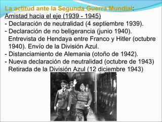La actitud ante la Segunda Guerra Mundial:
Amistad hacia el eje (1939 - 1945)
- Declaración de neutralidad (4 septiembre 1939).
- Declaración de no beligerancia (junio 1940).
Entrevista de Hendaya entre Franco y Hitler (octubre
1940). Envío de la División Azul.
- Distanciamiento de Alemania (otoño de 1942).
- Nueva declaración de neutralidad (octubre de 1943)
Retirada de la División Azul (12 diciembre 1943)
 