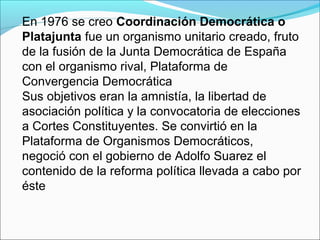 En 1976 se creo Coordinación Democrática o
Platajunta fue un organismo unitario creado, fruto
de la fusión de la Junta Democrática de España
con el organismo rival, Plataforma de
Convergencia Democrática
Sus objetivos eran la amnistía, la libertad de
asociación política y la convocatoria de elecciones
a Cortes Constituyentes. Se convirtió en la
Plataforma de Organismos Democráticos,
negoció con el gobierno de Adolfo Suarez el
contenido de la reforma política llevada a cabo por
éste
 