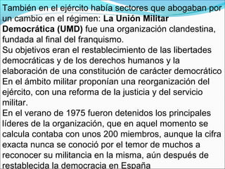 También en el ejército había sectores que abogaban por
un cambio en el régimen: La Unión Militar
Democrática (UMD) fue una organización clandestina,
fundada al final del franquismo.
Su objetivos eran el restablecimiento de las libertades
democráticas y de los derechos humanos y la
elaboración de una constitución de carácter democrático
En el ámbito militar proponían una reorganización del
ejército, con una reforma de la justicia y del servicio
militar.
En el verano de 1975 fueron detenidos los principales
líderes de la organización, que en aquel momento se
calcula contaba con unos 200 miembros, aunque la cifra
exacta nunca se conoció por el temor de muchos a
reconocer su militancia en la misma, aún después de
restablecida la democracia en España
 
