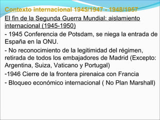 Contexto internacional 1945/1947 - 1948/1957
El fin de la Segunda Guerra Mundial: aislamiento
internacional (1945-1950)
- 1945 Conferencia de Potsdam, se niega la entrada de
España en la ONU.
- No reconocimiento de la legitimidad del régimen,
retirada de todos los embajadores de Madrid (Excepto:
Argentina, Suiza, Vaticano y Portugal)
-1946 Cierre de la frontera pirenaica con Francia
- Bloqueo económico internacional ( No Plan Marshall)
 