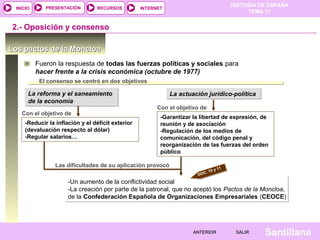 HISTORIA DE ESPAÑA
TEMA 17
RECURSOS INTERNETPRESENTACIÓN
Santillana
INICIO
SALIRSALIRANTERIORANTERIOR
Los pactos de la MoncloaLos pactos de la Moncloa
2.- Oposición y consenso
Fueron la respuesta de todas las fuerzas políticas y sociales para
hacer frente a la crisis económica (octubre de 1977)
La reforma y el saneamiento
de la economía
La reforma y el saneamiento
de la economía
El consenso se centró en dos objetivos
La actuación jurídico-políticaLa actuación jurídico-política
-Reducir la inflación y el déficit exterior
(devaluación respecto al dólar)
-Regular salarios…
Con el objetivo de
-Garantizar la libertad de expresión, de
reunión y de asociación
-Regulación de los medios de
comunicación, del código penal y
reorganización de las fuerzas del orden
público
Con el objetivo de
Las dificultades de su aplicación provocó
-Un aumento de la conflictividad social
-La creación por parte de la patronal, que no aceptó los Pactos de la Moncloa,
de la Confederación Española de Organizaciones Empresariales (CEOCE)
-Un aumento de la conflictividad social
-La creación por parte de la patronal, que no aceptó los Pactos de la Moncloa,
de la Confederación Española de Organizaciones Empresariales (CEOCE)
DOC. 10 y 11
 