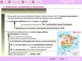 HISTORIA DE ESPAÑA
TEMA 17
RECURSOS INTERNETPRESENTACIÓN
Santillana
INICIO
SALIRSALIRANTERIORANTERIOR
-La vía más rápida, para las nacionalidades históricas-La vía más rápida, para las nacionalidades históricas
-Aprobados por las Cortes y refrendados electoralmente en 1979
La configuración del Estado de las autonomíasLa configuración del Estado de las autonomías
De acuerdo con la Ley de Reforma Política, Suárez inició en 1977 el proceso autonómico y
de descentralización del Estado de todas las regiones que lo solicitasen
Los primeros estatutos fueron el vasco y el catalán
Se establecía por decreto-ley
3.- Elecciones, constitución y autonomías
La Generalitat (Josep Tarradellas)
AmpliaciónSe inició la construcción de un nuevo mapa político-
administrativo de España
Pero se producía una polémica
jurídica sobre el proceso autonómico
-La constitución contemplaba dos vías de acceso autonómico
Cataluña, País Vasco y Galicia
-La vía más lenta, para el resto de las regiones-La vía más lenta, para el resto de las regiones
Para limitar las autonomías
PSOE y UCD pactaron la - LOAPA, 1982
 