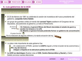 HISTORIA DE ESPAÑA
TEMA 17
RECURSOS INTERNETPRESENTACIÓN
Santillana
INICIO
SALIRSALIRANTERIORANTERIOR
El gobierno de Calvo SoteloEl gobierno de Calvo Sotelo
El golpe de Estado del 23-FEl golpe de Estado del 23-F
El 23 de febrero de 1981 se celebraba la sesión de investidura del nuevo presidente del
gobierno, Leopoldo Calvo Sotelo
Al mismo
tiempo
-En Valencia, el general Milans del Bosch decretaba el estado de guerra y
sacaba los tanques a la calle
-En Madrid, el general Armada pretendía formar un gobierno de concentración
Por la indecisión de algunos militares y la rápida actuación del reyPor la indecisión de algunos militares y la rápida actuación del rey
El golpe fracasó
4.- Los gobiernos de la UCD
Un grupo de guardias civiles al mando del coronel Tejero asaltaron el Congreso de los
Diputados, secuestrando al gobierno y a todo el Parlamento.
DOC. 20
La labor más importante de este gobierno fue:
-En colaboración el PSOE, aprobar la LOAPA (regular y limitar el poder de las autonomías) y
la ley del divorcio
-Integrar a España en la estructura política de la OTAN
-En colaboración el PSOE, aprobar la LOAPA (regular y limitar el poder de las autonomías) y
la ley del divorcio
-Integrar a España en la estructura política de la OTAN
La UCD se desintegra (Suárez crea el CDS, Centro Democrático y Social) y Calvo
Sotelo convoca nuevas elecciones
 