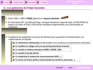 HISTORIA DE ESPAÑA
TEMA 17
RECURSOS INTERNETPRESENTACIÓN
Santillana
INICIO
SALIRSALIRANTERIORANTERIOR
Una política reformistaUna política reformista
La época socialistaLa época socialista
Entre 1982 y 1992 el PSOE gobernó en mayoría absoluta
5.- Los gobiernos de Felipe González
En esta época AP, con Manuel Fraga, consigue situarse en segundo lugar; el PCE-PSUC se
redujo a la mitad; el CDS y UCD tienen resultados insignificantes y los nacionalistas se
mantienen
El gobierno fue adoptando una serie de reformas que supusieron la transformación y la
modernización de España
-Se reformaron instituciones fundamentales como el ejército y la administración del Estado-Se reformaron instituciones fundamentales como el ejército y la administración del Estado
DOC. 21
-Se modificó el código civil y la Ley de Enjuiciamiento Criminal-Se modificó el código civil y la Ley de Enjuiciamiento Criminal
-Se cambió el sistema educativo (LODE, LOGSE, LRU)-Se cambió el sistema educativo (LODE, LOGSE, LRU)
-Se aprobó la ley del aborto-Se aprobó la ley del aborto
-Se modernizó el sistema de comunicaciones (AVE…)-Se modernizó el sistema de comunicaciones (AVE…)
-Se inició una fuerte política social (asistencia sanitaria, pensiones…)-Se inició una fuerte política social (asistencia sanitaria, pensiones…)
 