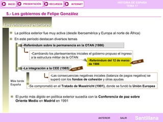HISTORIA DE ESPAÑA
TEMA 17
RECURSOS INTERNETPRESENTACIÓN
Santillana
INICIO
SALIRSALIRANTERIORANTERIOR
Las relaciones exterioresLas relaciones exteriores
La política exterior fue muy activa (desde Iberoamérica y Europa al norte de África)
5.- Los gobiernos de Felipe González
-Referéndum sobre la permanencia en la OTAN (1986)-Referéndum sobre la permanencia en la OTAN (1986)
-Cambiando los planteamientos iniciales el gobierno propuso el ingreso
a la estructura militar de la OTAN
-Referéndum del 12 de marzo
de 1986
-La integración a la CEE (1985)-La integración a la CEE (1985)
-Las consecuencias negativas iniciales (balanza de pagos negativa) se
superó con los fondos de cohesión y otras ayudas
En este período destacan diversos temas
DOC. 24
Más tarde
España -Se comprometió en el Tratado de Maastricht (1991), donde se fundó la Unión Europea
DOC. 26
El punto más álgido en política exterior sucedía con la Conferencia de paz sobre
Oriente Medio en Madrid en 1991
 