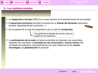 HISTORIA DE ESPAÑA
TEMA 17
RECURSOS INTERNETPRESENTACIÓN
Santillana
INICIO
SALIRSALIRANTERIORANTERIOR
La transformación de la sociedad españolaLa transformación de la sociedad española
La integración a Europa (CEE) fue un paso decisivo en la transformación de la sociedad
8.- Los cambios sociales
El desarrollo económico permitió la creación de un Estado del bienestar (educación,
sanidad, Seguridad Social, pensiones…) DOC. 34
Se ha pasado de un país de emigrantes a ser un país de inmigrantes
-Ha significado la llegada de nuevas culturas y
problemas de integración
La participación de la mujer en todos los ámbitos ha mejorado; las costumbres
laborales han cambiado; la sociedad es más consumista y nuevos valores han
cambiado las actitudes y comportamientos (con gran influencia de las nuevas
tecnologías y la globalización en general)
 