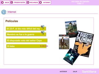 HISTORIA DE ESPAÑA
TEMA 17
RECURSOS INTERNETPRESENTACIÓN
Santillana
INICIO
SALIRSALIRANTERIORANTERIOR
Internet
El 23-F, el dia más difícil del reyEl 23-F, el dia más difícil del rey
Películas
Mambrú se fue a la guerraMambrú se fue a la guerra
El disputado voto del señor CayoEl disputado voto del señor Cayo
El loboEl lobo IR A ESTA WEBIR A ESTA WEB
 
