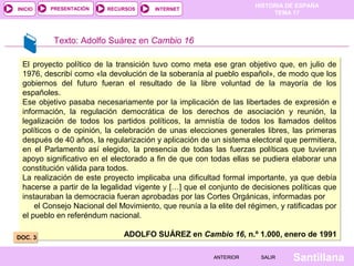 HISTORIA DE ESPAÑA
TEMA 17
RECURSOS INTERNETPRESENTACIÓN
Santillana
INICIO
SALIRSALIRANTERIORANTERIOR
Texto: Adolfo Suárez en Cambio 16
El proyecto político de la transición tuvo como meta ese gran objetivo que, en julio de
1976, describí como «la devolución de la soberanía al pueblo español», de modo que los
gobiernos del futuro fueran el resultado de la libre voluntad de la mayoría de los
españoles.
Ese objetivo pasaba necesariamente por la implicación de las libertades de expresión e
información, la regulación democrática de los derechos de asociación y reunión, la
legalización de todos los partidos políticos, la amnistía de todos los llamados delitos
políticos o de opinión, la celebración de unas elecciones generales libres, las primeras
después de 40 años, la regularización y aplicación de un sistema electoral que permitiera,
en el Parlamento así elegido, la presencia de todas las fuerzas políticas que tuvieran
apoyo significativo en el electorado a fin de que con todas ellas se pudiera elaborar una
constitución válida para todos.
La realización de este proyecto implicaba una dificultad formal importante, ya que debía
hacerse a partir de la legalidad vigente y […] que el conjunto de decisiones políticas que
instauraban la democracia fueran aprobadas por las Cortes Orgánicas, informadas por
el Consejo Nacional del Movimiento, que reunía a la elite del régimen, y ratificadas por
el pueblo en referéndum nacional.
ADOLFO SUÁREZ en Cambio 16, n.º 1.000, enero de 1991
El proyecto político de la transición tuvo como meta ese gran objetivo que, en julio de
1976, describí como «la devolución de la soberanía al pueblo español», de modo que los
gobiernos del futuro fueran el resultado de la libre voluntad de la mayoría de los
españoles.
Ese objetivo pasaba necesariamente por la implicación de las libertades de expresión e
información, la regulación democrática de los derechos de asociación y reunión, la
legalización de todos los partidos políticos, la amnistía de todos los llamados delitos
políticos o de opinión, la celebración de unas elecciones generales libres, las primeras
después de 40 años, la regularización y aplicación de un sistema electoral que permitiera,
en el Parlamento así elegido, la presencia de todas las fuerzas políticas que tuvieran
apoyo significativo en el electorado a fin de que con todas ellas se pudiera elaborar una
constitución válida para todos.
La realización de este proyecto implicaba una dificultad formal importante, ya que debía
hacerse a partir de la legalidad vigente y […] que el conjunto de decisiones políticas que
instauraban la democracia fueran aprobadas por las Cortes Orgánicas, informadas por
el Consejo Nacional del Movimiento, que reunía a la elite del régimen, y ratificadas por
el pueblo en referéndum nacional.
ADOLFO SUÁREZ en Cambio 16, n.º 1.000, enero de 1991DOC. 3DOC. 3
 