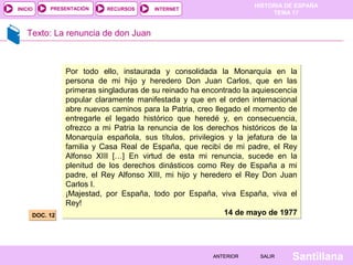 HISTORIA DE ESPAÑA
TEMA 17
RECURSOS INTERNETPRESENTACIÓN
Santillana
INICIO
SALIRSALIRANTERIORANTERIOR
Texto: La renuncia de don Juan
DOC. 12DOC. 12
Por todo ello, instaurada y consolidada la Monarquía en la
persona de mi hijo y heredero Don Juan Carlos, que en las
primeras singladuras de su reinado ha encontrado la aquiescencia
popular claramente manifestada y que en el orden internacional
abre nuevos caminos para la Patria, creo llegado el momento de
entregarle el legado histórico que heredé y, en consecuencia,
ofrezco a mi Patria la renuncia de los derechos históricos de la
Monarquía española, sus títulos, privilegios y la jefatura de la
familia y Casa Real de España, que recibí de mi padre, el Rey
Alfonso XIII […] En virtud de esta mi renuncia, sucede en la
plenitud de los derechos dinásticos como Rey de España a mi
padre, el Rey Alfonso XIII, mi hijo y heredero el Rey Don Juan
Carlos I.
¡Majestad, por España, todo por España, viva España, viva el
Rey!
14 de mayo de 1977
Por todo ello, instaurada y consolidada la Monarquía en la
persona de mi hijo y heredero Don Juan Carlos, que en las
primeras singladuras de su reinado ha encontrado la aquiescencia
popular claramente manifestada y que en el orden internacional
abre nuevos caminos para la Patria, creo llegado el momento de
entregarle el legado histórico que heredé y, en consecuencia,
ofrezco a mi Patria la renuncia de los derechos históricos de la
Monarquía española, sus títulos, privilegios y la jefatura de la
familia y Casa Real de España, que recibí de mi padre, el Rey
Alfonso XIII […] En virtud de esta mi renuncia, sucede en la
plenitud de los derechos dinásticos como Rey de España a mi
padre, el Rey Alfonso XIII, mi hijo y heredero el Rey Don Juan
Carlos I.
¡Majestad, por España, todo por España, viva España, viva el
Rey!
14 de mayo de 1977
 